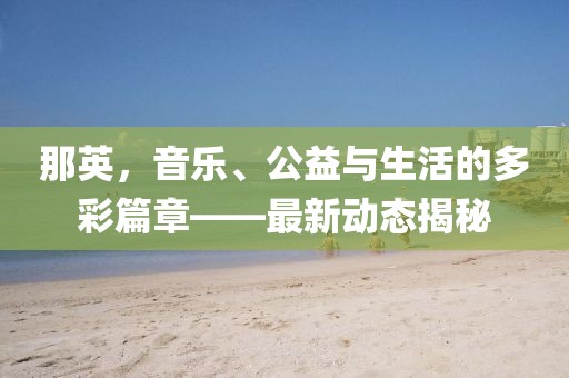 那英，音乐、公益与生活的多彩篇章——最新动态揭秘
