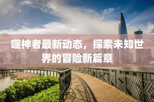 噬神者最新动态，探索未知世界的冒险新篇章