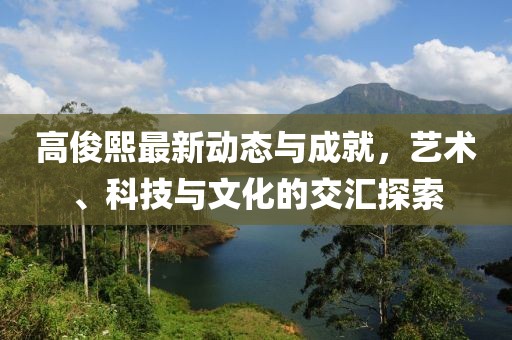 高俊熙最新动态与成就，艺术、科技与文化的交汇探索