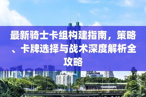 最新骑士卡组构建指南，策略、卡牌选择与战术深度解析全攻略