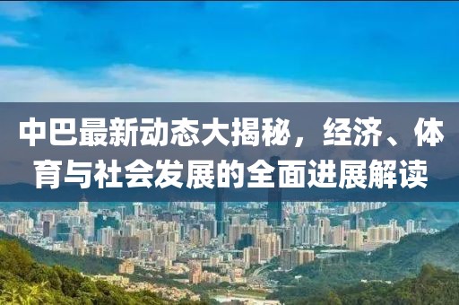 中巴最新动态大揭秘，经济、体育与社会发展的全面进展解读