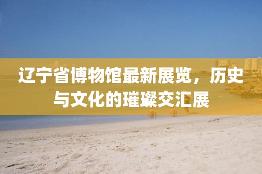辽宁省博物馆最新展览，历史与文化的璀璨交汇展