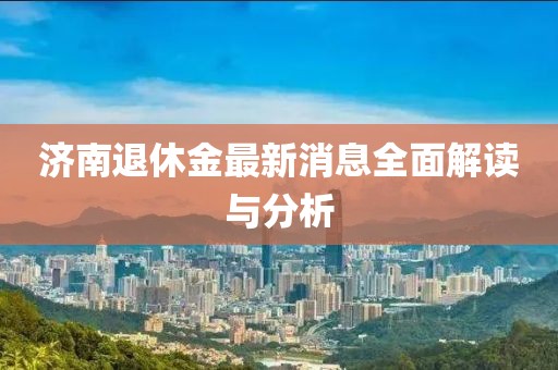 济南退休金最新消息全面解读与分析