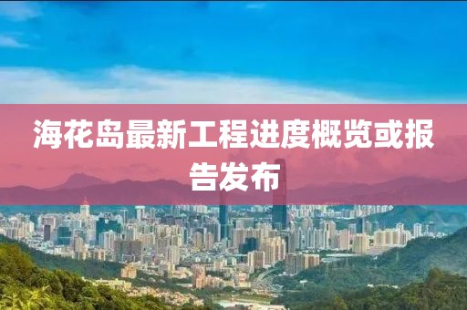 海花岛最新工程进度概览或报告发布