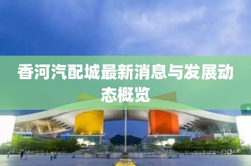 香河汽配城最新消息与发展动态概览