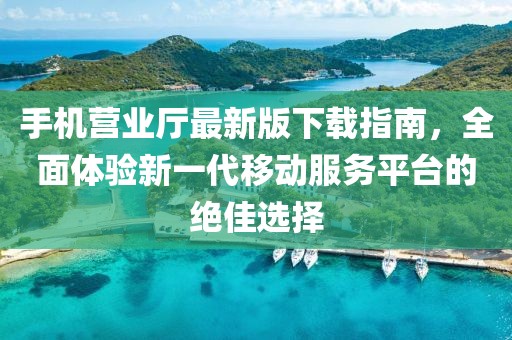 手机营业厅最新版下载指南，全面体验新一代移动服务平台的绝佳选择