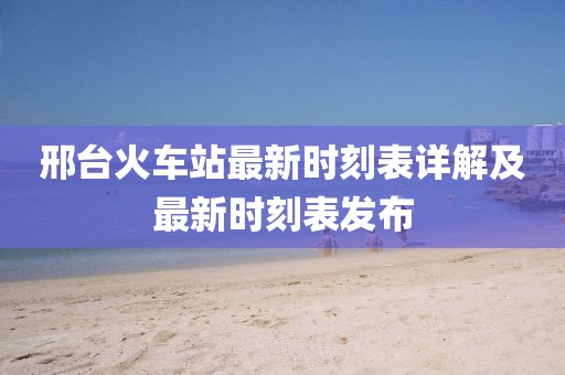 邢台火车站最新时刻表详解及最新时刻表发布
