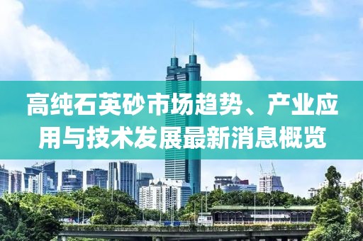 高纯石英砂市场趋势、产业应用与技术发展最新消息概览
