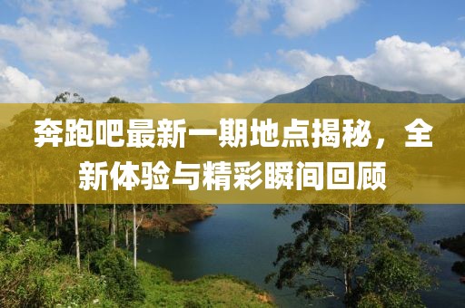 奔跑吧最新一期地点揭秘，全新体验与精彩瞬间回顾