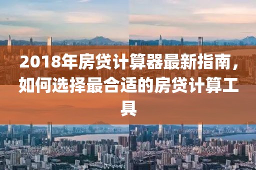 2018年房贷计算器最新指南，如何选择最合适的房贷计算工具