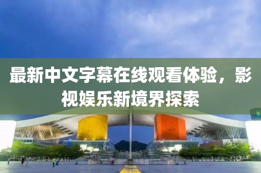 最新中文字幕在线观看体验，影视娱乐新境界探索