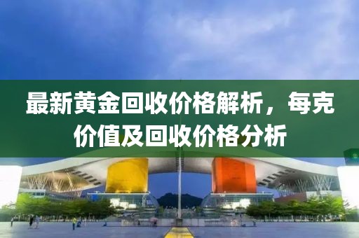 最新黄金回收价格解析，每克价值及回收价格分析