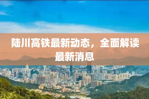 陆川高铁最新动态，全面解读最新消息
