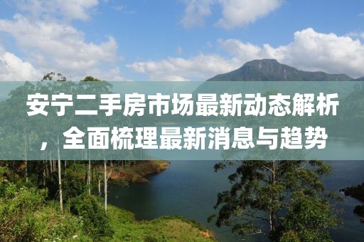 安宁二手房市场最新动态解析，全面梳理最新消息与趋势