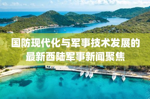 国防现代化与军事技术发展的最新西陆军事新闻聚焦