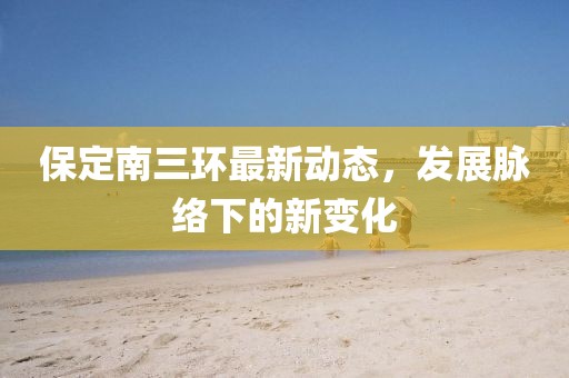 保定南三环最新动态，发展脉络下的新变化