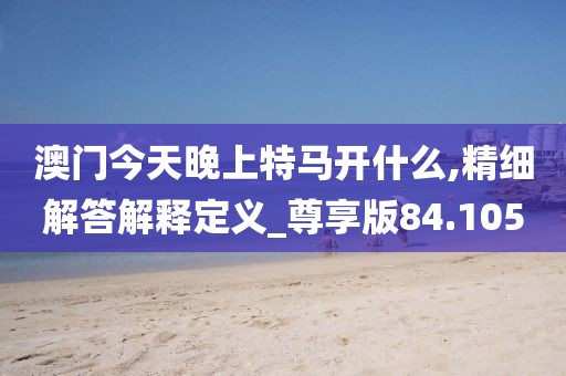 澳门今天晚上特马开什么,精细解答解释定义_尊享版84.105