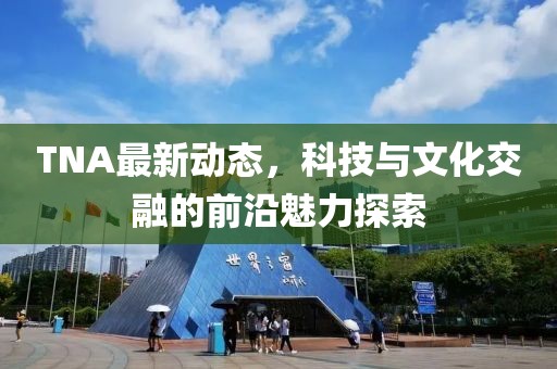 TNA最新动态，科技与文化交融的前沿魅力探索