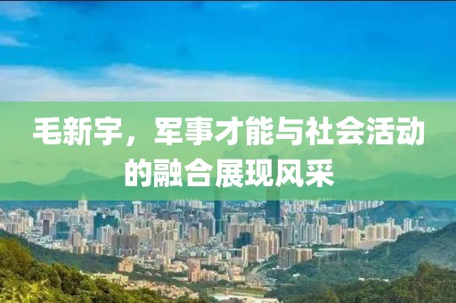 毛新宇，军事才能与社会活动的融合展现风采