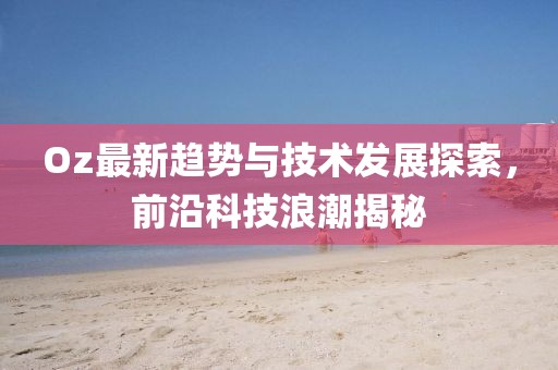 Oz最新趋势与技术发展探索，前沿科技浪潮揭秘