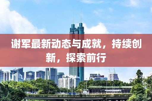 谢军最新动态与成就，持续创新，探索前行