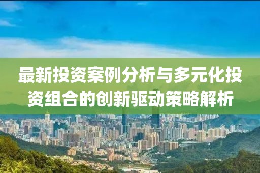 最新投资案例分析与多元化投资组合的创新驱动策略解析