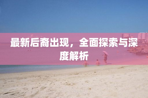 最新后裔出现，全面探索与深度解析