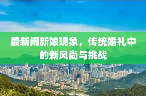 最新闹新娘现象，传统婚礼中的新风尚与挑战