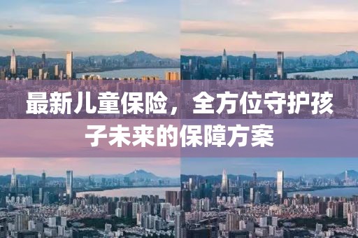 最新儿童保险，全方位守护孩子未来的保障方案