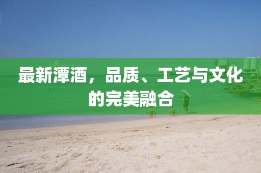 最新潭酒，品质、工艺与文化的完美融合