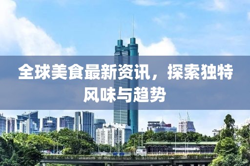 全球美食最新资讯，探索独特风味与趋势