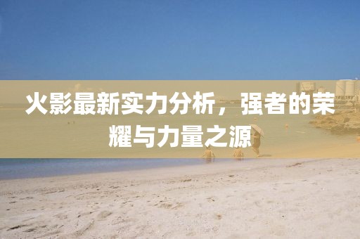 火影最新实力分析，强者的荣耀与力量之源