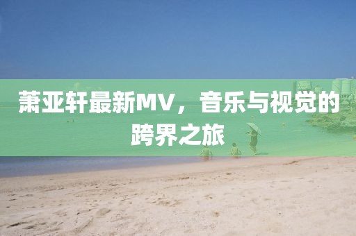 萧亚轩最新MV，音乐与视觉的跨界之旅