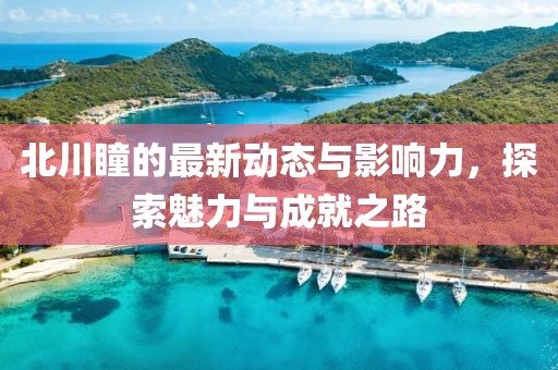 北川瞳的最新动态与影响力，探索魅力与成就之路