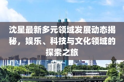 沈星最新多元领域发展动态揭秘，娱乐、科技与文化领域的探索之旅