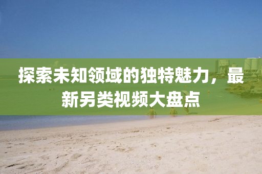 探索未知领域的独特魅力，最新另类视频大盘点