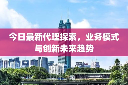 今日最新代理探索，业务模式与创新未来趋势