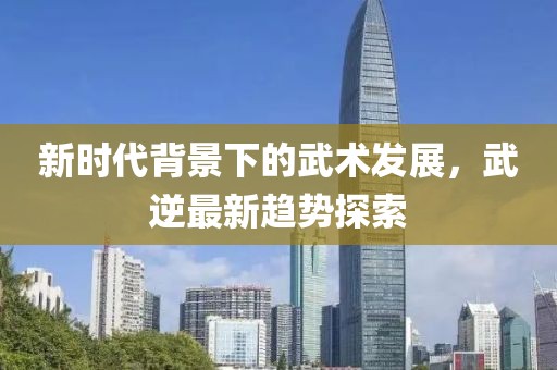新时代背景下的武术发展，武逆最新趋势探索
