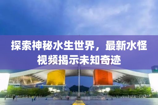 探索神秘水生世界，最新水怪视频揭示未知奇迹