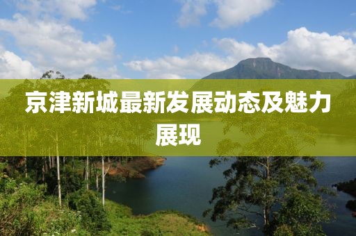 京津新城最新发展动态及魅力展现