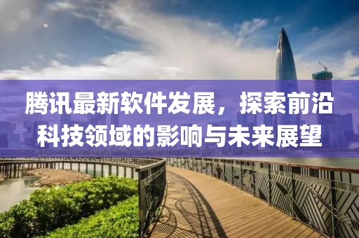 腾讯最新软件发展，探索前沿科技领域的影响与未来展望