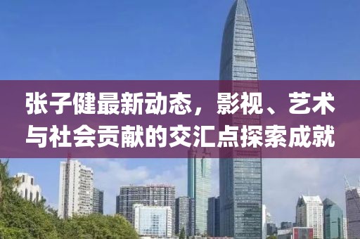 张子健最新动态，影视、艺术与社会贡献的交汇点探索成就