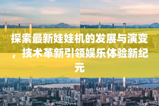 探索最新娃娃机的发展与演变，技术革新引领娱乐体验新纪元