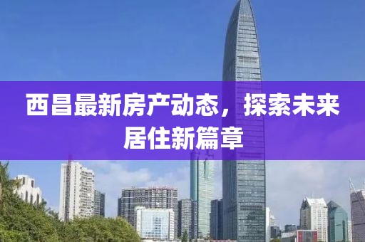 西昌最新房产动态，探索未来居住新篇章