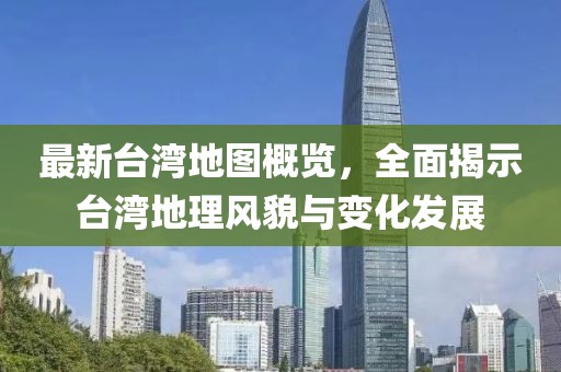最新台湾地图概览，全面揭示台湾地理风貌与变化发展