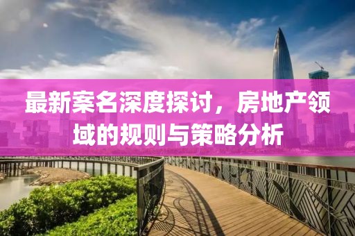 最新案名深度探讨，房地产领域的规则与策略分析