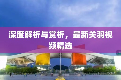 深度解析与赏析，最新关羽视频精选