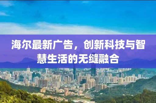 海尔最新广告，创新科技与智慧生活的无缝融合