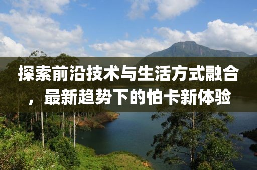 探索前沿技术与生活方式融合，最新趋势下的怕卡新体验