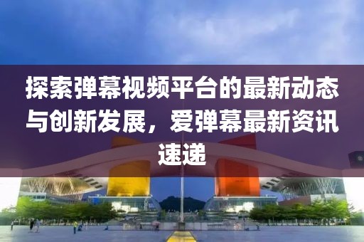 探索弹幕视频平台的最新动态与创新发展，爱弹幕最新资讯速递